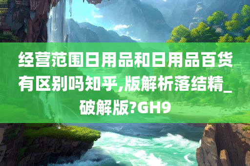 经营范围日用品和日用品百货有区别吗知乎,版解析落结精_破解版?GH9