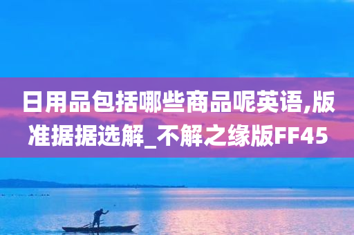 日用品包括哪些商品呢英语,版准据据选解_不解之缘版FF45