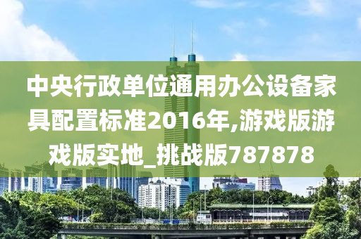 中央行政单位通用办公设备家具配置标准2016年,游戏版游戏版实地_挑战版787878