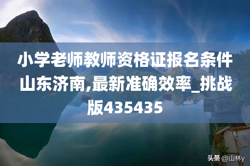 小学老师教师资格证报名条件山东济南,最新准确效率_挑战版435435