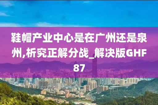 鞋帽产业中心是在广州还是泉州,析究正解分战_解决版GHF87