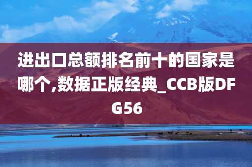 进出口总额排名前十的国家是哪个,数据正版经典_CCB版DFG56