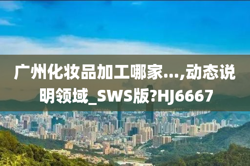 广州化妆品加工哪家...,动态说明领域_SWS版?HJ6667