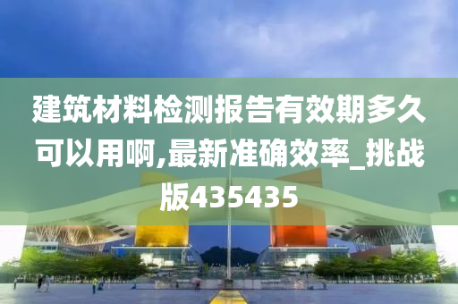 建筑材料检测报告有效期多久可以用啊,最新准确效率_挑战版435435