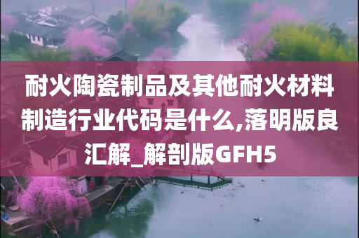 耐火陶瓷制品及其他耐火材料制造行业代码是什么,落明版良汇解_解剖版GFH5