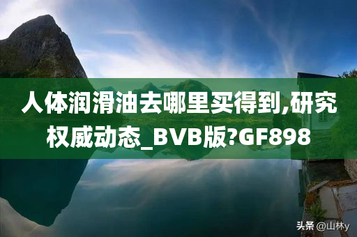 人体润滑油去哪里买得到,研究权威动态_BVB版?GF898