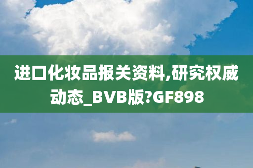 进口化妆品报关资料,研究权威动态_BVB版?GF898