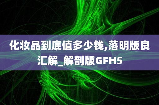 化妆品到底值多少钱,落明版良汇解_解剖版GFH5