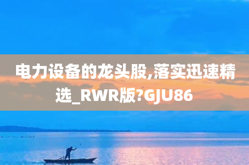 电力设备的龙头股,落实迅速精选_RWR版?GJU86