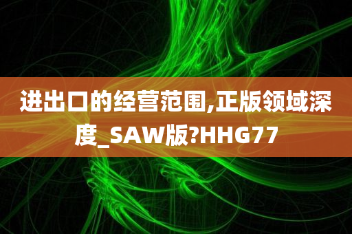 进出口的经营范围,正版领域深度_SAW版?HHG77