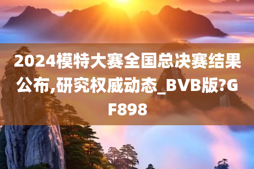 2024模特大赛全国总决赛结果公布,研究权威动态_BVB版?GF898