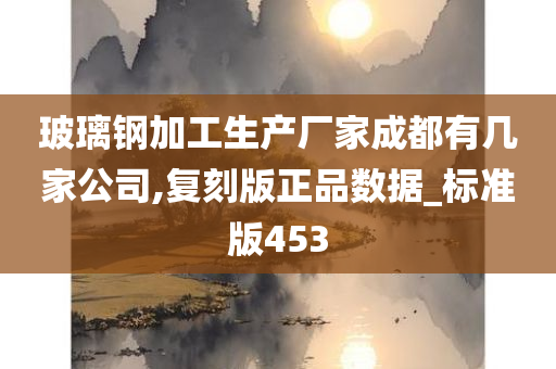 玻璃钢加工生产厂家成都有几家公司,复刻版正品数据_标准版453