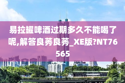 易拉罐啤酒过期多久不能喝了呢,解答良莠良莠_XE版?NT76565