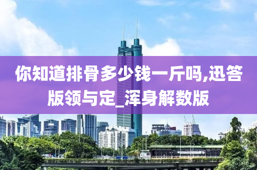 你知道排骨多少钱一斤吗,迅答版领与定_浑身解数版