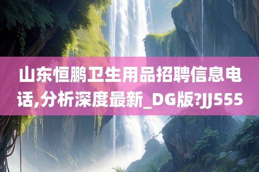 山东恒鹏卫生用品招聘信息电话,分析深度最新_DG版?JJ555