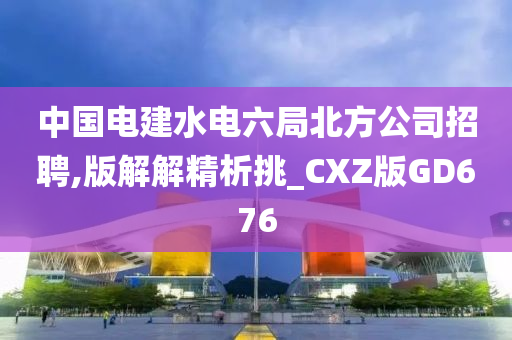 中国电建水电六局北方公司招聘,版解解精析挑_CXZ版GD676