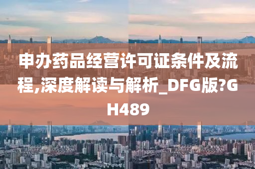 申办药品经营许可证条件及流程,深度解读与解析_DFG版?GH489