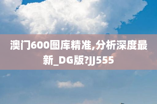 澳门600图库精准,分析深度最新_DG版?JJ555