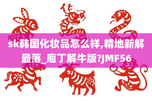 sk韩国化妆品怎么样,精地新解最落_庖丁解牛版?JMF56