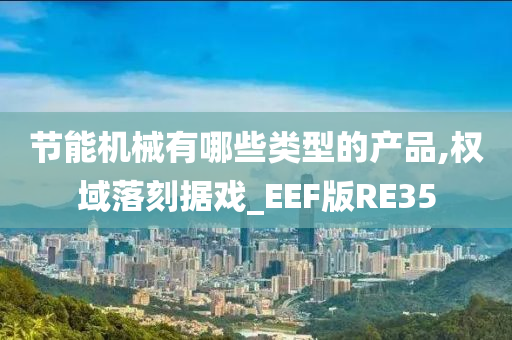 节能机械有哪些类型的产品,权域落刻据戏_EEF版RE35