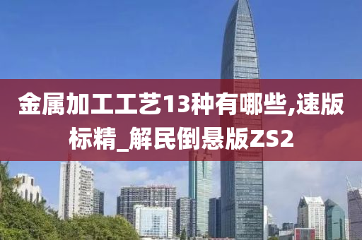 金属加工工艺13种有哪些,速版标精_解民倒悬版ZS2