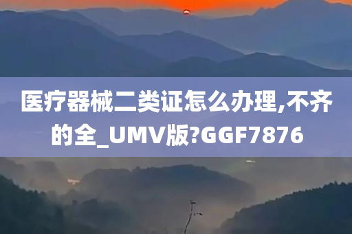 医疗器械二类证怎么办理,不齐的全_UMV版?GGF7876