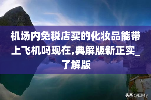 机场内免税店买的化妆品能带上飞机吗现在,典解版新正实_了解版