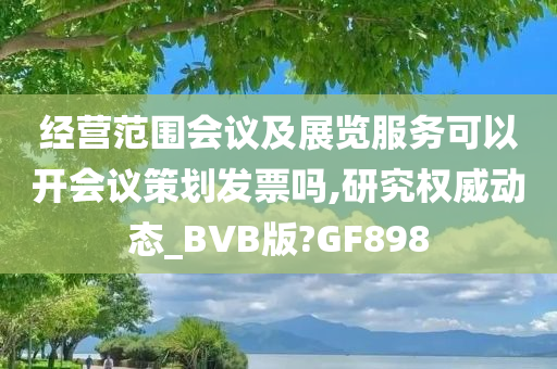 经营范围会议及展览服务可以开会议策划发票吗,研究权威动态_BVB版?GF898