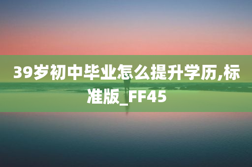 39岁初中毕业怎么提升学历,标准版_FF45