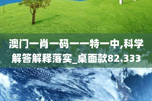 澳门一肖一码一一特一中,科学解答解释落实_桌面款82.333