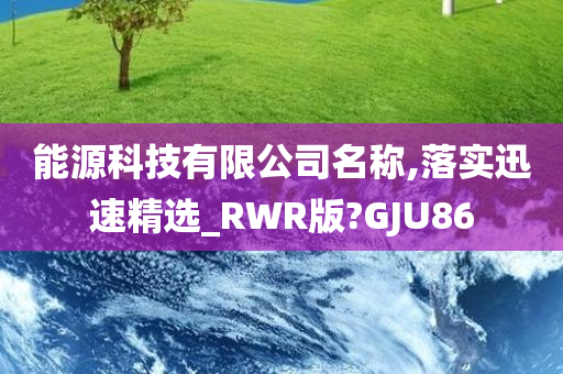 能源科技有限公司名称,落实迅速精选_RWR版?GJU86