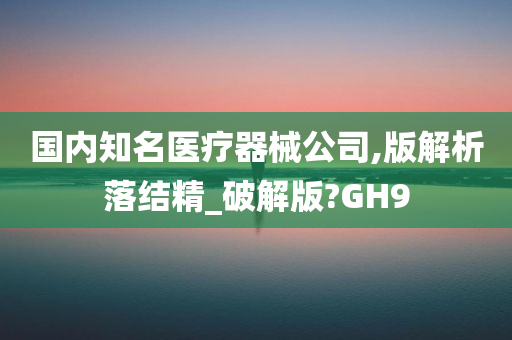 国内知名医疗器械公司,版解析落结精_破解版?GH9