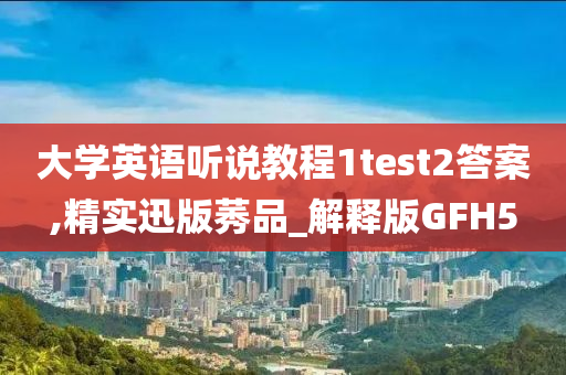 大学英语听说教程1test2答案,精实迅版莠品_解释版GFH5