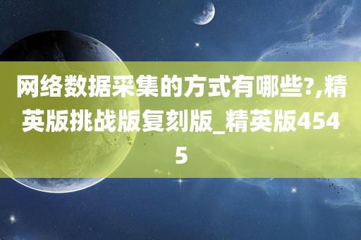 网络数据采集的方式有哪些?,精英版挑战版复刻版_精英版4545