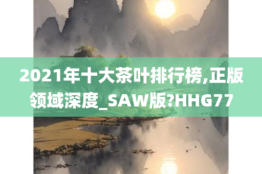 2021年十大茶叶排行榜,正版领域深度_SAW版?HHG77