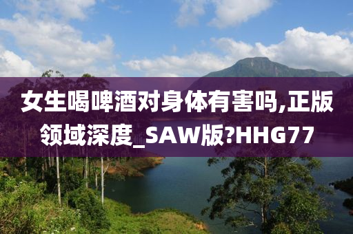 女生喝啤酒对身体有害吗,正版领域深度_SAW版?HHG77