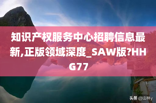 知识产权服务中心招聘信息最新,正版领域深度_SAW版?HHG77