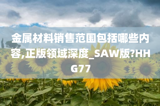 金属材料销售范围包括哪些内容,正版领域深度_SAW版?HHG77