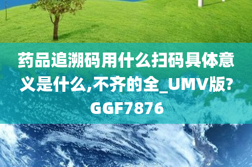 药品追溯码用什么扫码具体意义是什么,不齐的全_UMV版?GGF7876