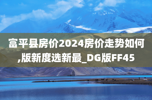 富平县房价2024房价走势如何,版新度选新最_DG版FF45