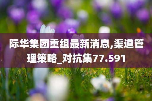 际华集团重组最新消息,渠道管理策略_对抗集77.591