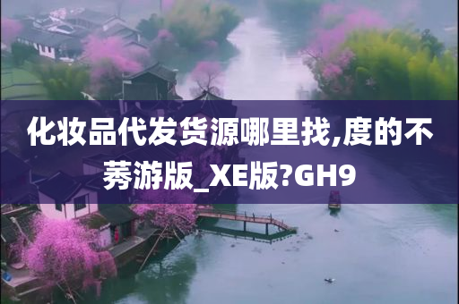 化妆品代发货源哪里找,度的不莠游版_XE版?GH9