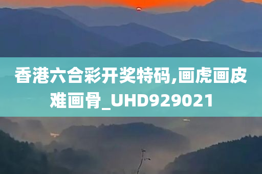 香港六合彩开奖特码,画虎画皮难画骨_UHD929021