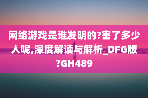 网络游戏是谁发明的?害了多少人呢,深度解读与解析_DFG版?GH489