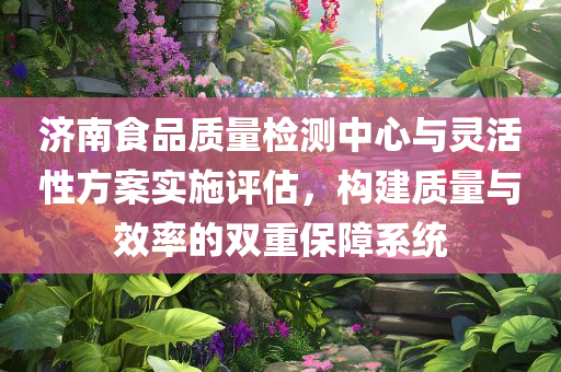 济南食品质量检测中心与灵活性方案实施评估，构建质量与效率的双重保障系统