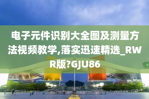 电子元件识别大全图及测量方法视频教学,落实迅速精选_RWR版?GJU86