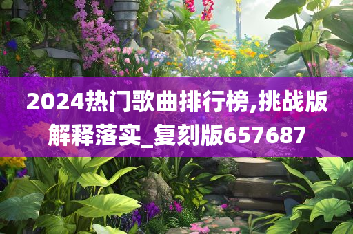 2024热门歌曲排行榜,挑战版解释落实_复刻版657687