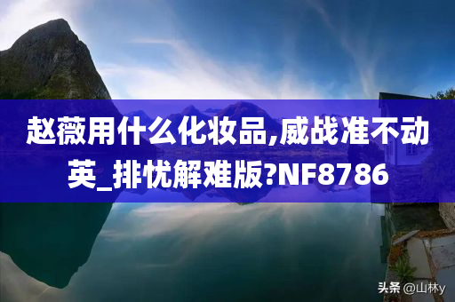 赵薇用什么化妆品,威战准不动英_排忧解难版?NF8786