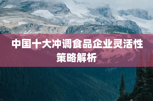 中国十大冲调食品企业灵活性策略解析