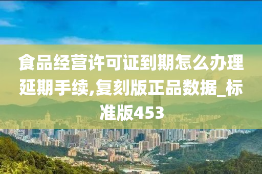 食品经营许可证到期怎么办理延期手续,复刻版正品数据_标准版453